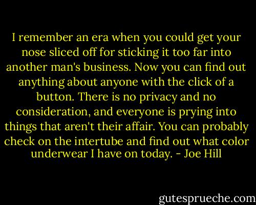 I remember an era when you could get your nose sliced off for sticking it too far into another man's business. Now you can find out anything about anyone with the click of a button. There is no privacy and no consideration, and everyone is prying into things that aren't their affair. You can probably check on the intertube and find out what color underwear I have on today. - Joe Hill