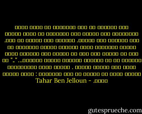 فقد أدركتُ كم كان مُرهِقا أن أقضي وقتي مُنصرفًا إلي تقطيع مَن تسبّبوا لي بذلك القدر منَ الألم، إلي أشلاء. صمّمتُ علي إغفال كل ذلك. وبذلك تخلّصتُ منهم جميعًا كأنّي قتلتهُم من دون أن ألطّخ ومن دون أن أجترّ إلي الأبد، تلكَ الرغبة في أن يعانوا الشقاء الّذي عانيته... ".." لم أعُد أجد أحدًا أبغضه . وكانت تلكَ مُجدّدًا، علامة حالٍ هي الأحب من بين الأحوال : كنتُ رجلًا حرًا. - Tahar Ben Jelloun