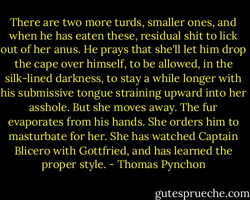 There are two more turds, smaller ones, and when he has eaten these, residual shit to lick out of her anus. He prays that she'll let him drop the cape over himself, to be allowed, in the silk-lined darkness, to stay a while longer with his submissive tongue straining upward into her asshole. But she moves away. The fur evaporates from his hands. She orders him to masturbate for her. She has watched Captain Blicero with Gottfried, and has learned the proper style. - Thomas Pynchon
