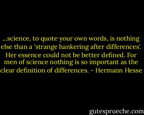 ...science, to quote your own words, is nothing else than a 'strange hankering after differences'. Her essence could not be better defined. For men of science nothing is so important as the clear definition of differences. - Hermann Hesse
