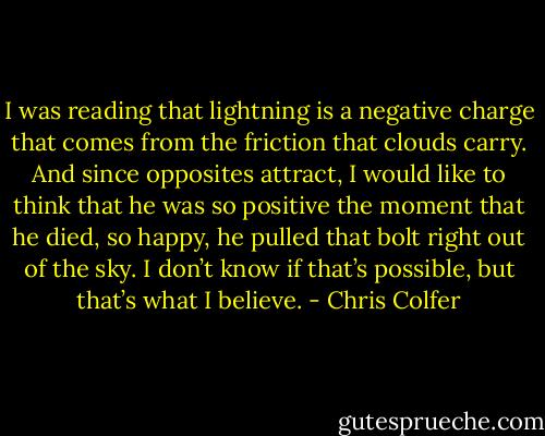 I was reading that lightning is a negative charge that comes from the friction that clouds carry. And since opposites attract, I would like to think that he was so positive the moment that he died, so happy, he pulled that bolt right out of the sky. I don’t know if that’s possible, but that’s what I believe. - Chris Colfer