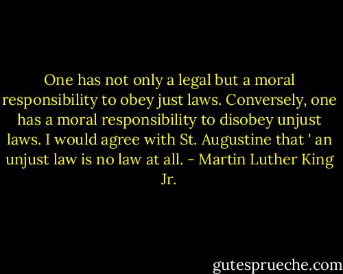 One has not only a legal but a moral responsibility to obey just laws. Conversely, one has a moral responsibility to disobey unjust laws. I would agree with St. Augustine that ' an unjust law is no law at all. - Martin Luther King Jr.