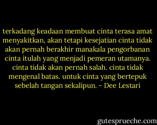 terkadang keadaan membuat cinta terasa amat menyakitkan, akan tetapi kesejatian cinta tidak akan pernah berakhir manakala pengorbanan cinta itulah yang menjadi pemeran utamanya. cinta tidak akan pernah salah. cinta tidak mengenal batas. untuk cinta yang bertepuk sebelah tangan sekalipun. - Dee Lestari