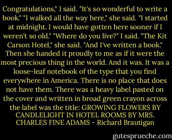 Congratulations," I said. "It's so wonderful to write a book." "I walked all the way here," she said. "I started at midnight. I would have gotten here sooner if I weren't so old." "Where do you live?" I said. "The Kit Carson Hotel," she said. "And I've written a book." Then she handed it proudly to me as if it were the most precious thing in the world. And it was. It was a loose-leaf notebook of the type that you find everywhere in America. There is no place that does not have them. There was a heavy label pasted on the cover and written in broad green crayon across the label was the title: GROWING FLOWERS BY CANDLELIGHT IN HOTEL ROOMS BY MRS. CHARLES FINE ADAMS - Richard Brautigan