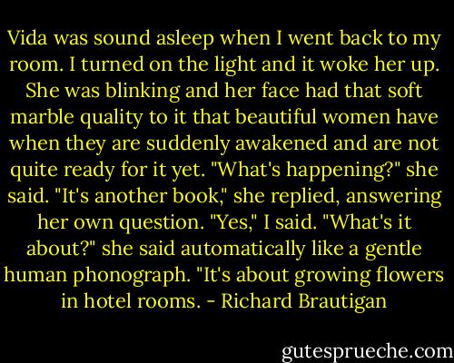 Vida was sound asleep when I went back to my room. I turned on the light and it woke her up. She was blinking and her face had that soft marble quality to it that beautiful women have when they are suddenly awakened and are not quite ready for it yet. "What's happening?" she said. "It's another book," she replied, answering her own question. "Yes," I said. "What's it about?" she said automatically like a gentle human phonograph. "It's about growing flowers in hotel rooms. - Richard Brautigan