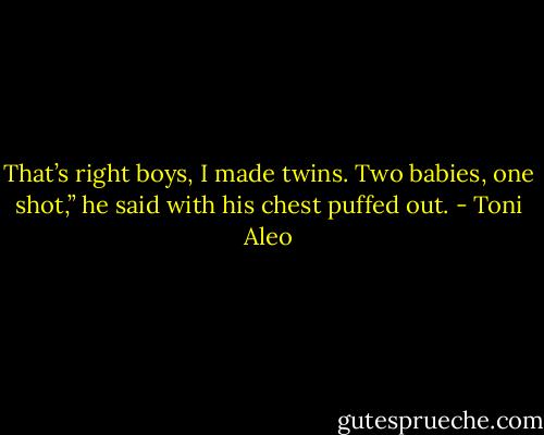 That’s right boys, I made twins. Two babies, one shot,” he said with his chest puffed out. - Toni Aleo