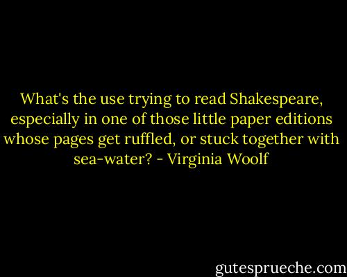 What's the use trying to read Shakespeare, especially in one of those little paper editions whose pages get ruffled, or stuck together with sea-water? - Virginia Woolf