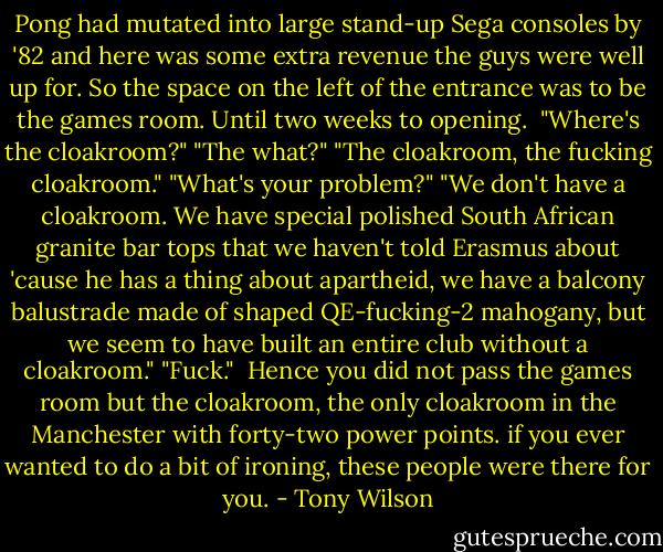 Pong had mutated into large stand-up Sega consoles by '82 and here was some extra revenue the guys were well up for. So the space on the left of the entrance was to be the games room. Until two weeks to opening.<br /><br />"Where's the cloakroom?"<br />"The what?"<br />"The cloakroom, the fucking cloakroom."<br />"What's your problem?"<br />"We don't have a cloakroom. We have special polished South African granite bar tops that we haven't told Erasmus about 'cause he has a thing about apartheid, we have a balcony balustrade made of shaped QE-fucking-2 mahogany, but we seem to have built an entire club without a cloakroom."<br />"Fuck."<br /><br />Hence you did not pass the games room but the cloakroom, the only cloakroom in the Manchester with forty-two power points. if you ever wanted to do a bit of ironing, these people were there for you. - Tony Wilson