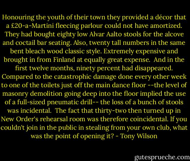 Honouring the youth of their town they provided a décor that a £20-a-Martini fleecing parlour could not have amortized. They had bought eighty low Alvar Aalto stools for the alcove and coctail bar seating. Also, twenty tall numbers in the same bent bleach wood classic style. Extremely expensive and brought in from Finland at equally great expense.<br /><br />And in the first twelve months, ninety percent had disappeared. Compared to the catastrophic damage done every other week to one of the toilets just off the main dance floor --the level of masonry demolition going deep into the floor implied the use of a full-sized pneumatic drill-- the loss of a bunch of stools was incidental.<br /><br />The fact that thirty-two then turned up in New Order's rehearsal room was therefore coincidental. If you couldn't join in the public in stealing from your own club, what was the point of opening it? - Tony Wilson