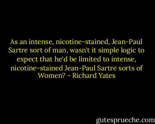 As an intense, nicotine-stained, Jean-Paul Sartre sort of man, wasn't it simple logic to expect that he'd be limited to intense, nicotine-stained Jean-Paul Sartre sorts of Women? - Richard Yates