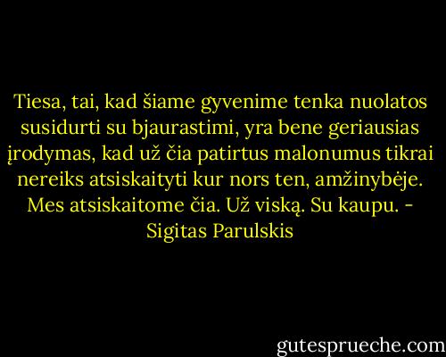 Tiesa, tai, kad šiame gyvenime tenka nuolatos susidurti su bjaurastimi, yra bene geriausias įrodymas, kad už čia patirtus malonumus tikrai nereiks atsiskaityti kur nors ten, amžinybėje. Mes atsiskaitome čia. Už viską. Su kaupu. - Sigitas Parulskis