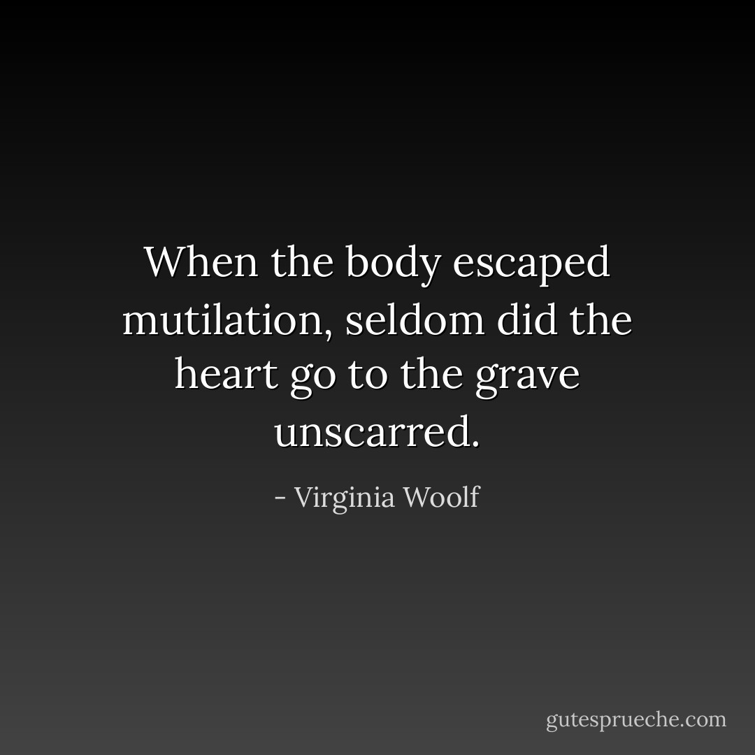 When the body escaped mutilation, seldom did the heart go to the grave unscarred. - Virginia Woolf