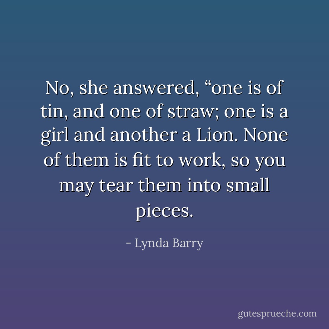 No, she answered, “one is of tin, and one of straw; one is a girl and another a Lion. None of them is fit to work, so you may tear them into small pieces. - Lynda Barry