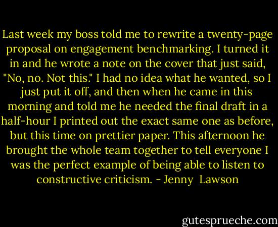 Last week my boss told me to rewrite a twenty-page proposal on engagement benchmarking. I turned it in and he wrote a note on the cover that just said, "No, no. Not this." I had no idea what he wanted, so I just put it off, and then when he came in this morning and told me he needed the final draft in a half-hour I printed out the exact same one as before, but this time on prettier paper. This afternoon he brought the whole team together to tell everyone I was the perfect example of being able to listen to constructive criticism. - Jenny  Lawson