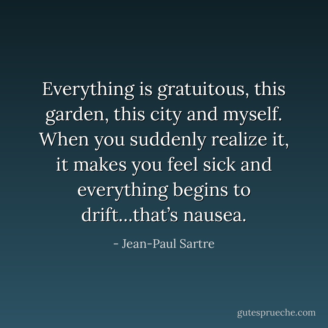 Everything is gratuitous, this garden, this city and myself. When you suddenly realize it, it makes you feel sick and everything begins to drift…that’s nausea. - Jean-Paul Sartre