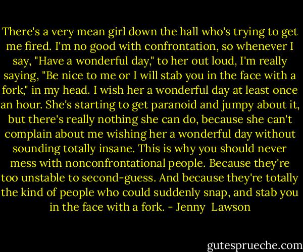 There's a very mean girl down the hall who's trying to get me fired. I'm no good with confrontation, so whenever I say, "Have a wonderful day," to her out loud, I'm really saying, "Be nice to me or I will stab you in the face with a fork," in my head. I wish her a wonderful day at least once an hour. She's starting to get paranoid and jumpy about it, but there's really nothing she can do, because she can't complain about me wishing her a wonderful day without sounding totally insane. This is why you should never mess with nonconfrontational people. Because they're too unstable to second-guess. And because they're totally the kind of people who could suddenly snap, and stab you in the face with a fork. - Jenny  Lawson