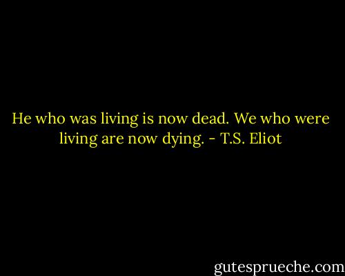 He who was living is now dead.<br />We who were living are now dying. - T.S. Eliot