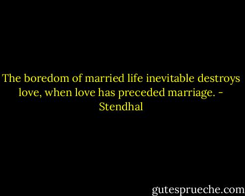 The boredom of married life inevitable destroys love, when love has preceded marriage. - Stendhal