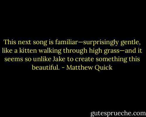 This next song is familiar—surprisingly gentle, like a kitten walking through high grass—and it seems so unlike Jake to create something this beautiful. - Matthew Quick