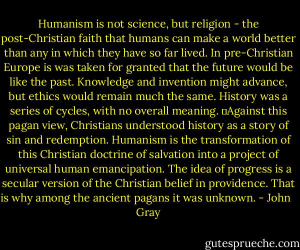Humanism is not science, but religion - the post-Christian faith that humans can make a world better than any in which they have so far lived. In pre-Christian Europe is was taken for granted that the future would be like the past. Knowledge and invention might advance, but ethics would remain much the same. History was a series of cycles, with no overall meaning.<br />	Against this pagan view, Christians understood history as a story of sin and redemption. Humanism is the transformation of this Christian doctrine of salvation into a project of universal human emancipation. The idea of progress is a secular version of the Christian belief in providence. That is why among the ancient pagans it was unknown. - John   Gray