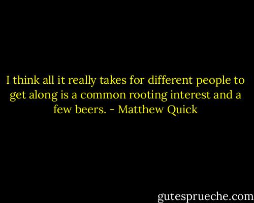 I think all it really takes for different people to get along is a common rooting interest and a few beers. - Matthew Quick