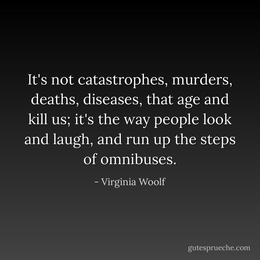 It's not catastrophes, murders, deaths, diseases, that age and kill us; it's the way people look and laugh, and run up the steps of omnibuses. - Virginia Woolf