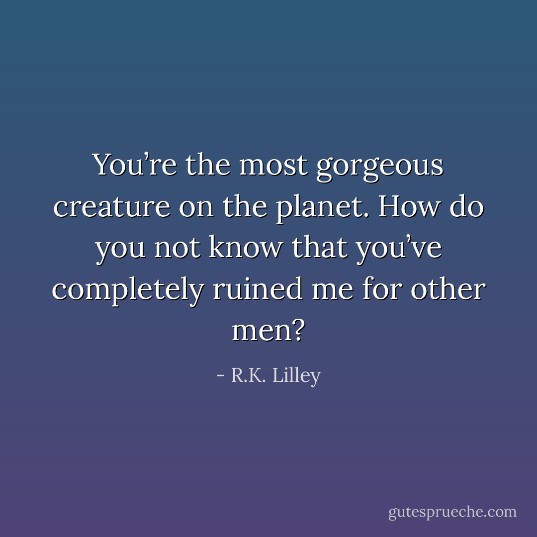 You’re the most gorgeous creature on the planet. How do you not know that you’ve completely ruined me for other men? - R.K. Lilley