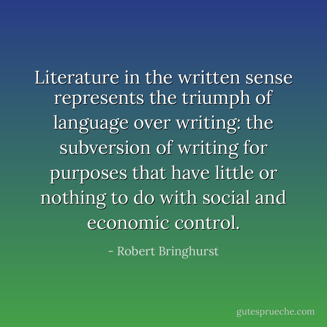 Literature <i>in the written sense </i>represents the triumph of language over writing: the subversion of writing for purposes that have little or nothing to do with social and economic control. - Robert Bringhurst