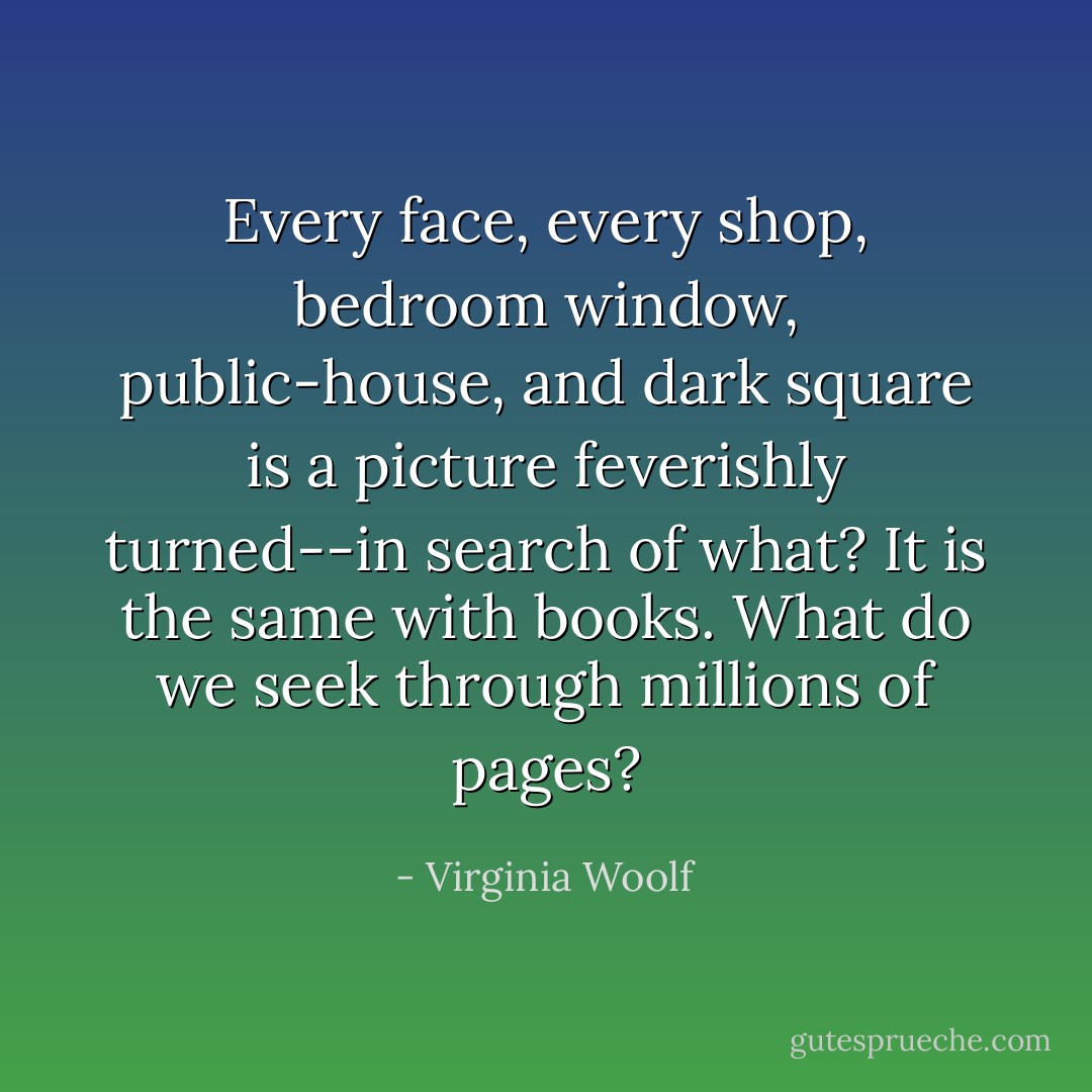 Every face, every shop, bedroom window, public-house, and dark square is a picture feverishly turned--in search of what? It is the same with books. What do we seek through millions of pages? - Virginia Woolf
