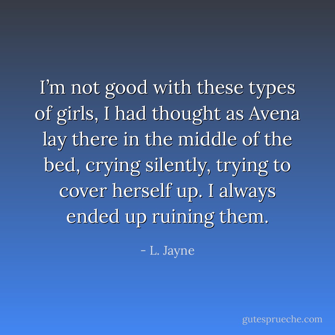 I’m not good with these types of girls, I had thought as Avena lay there in the middle of the bed, crying silently, trying to cover herself up. I always ended up ruining them. - L. Jayne
