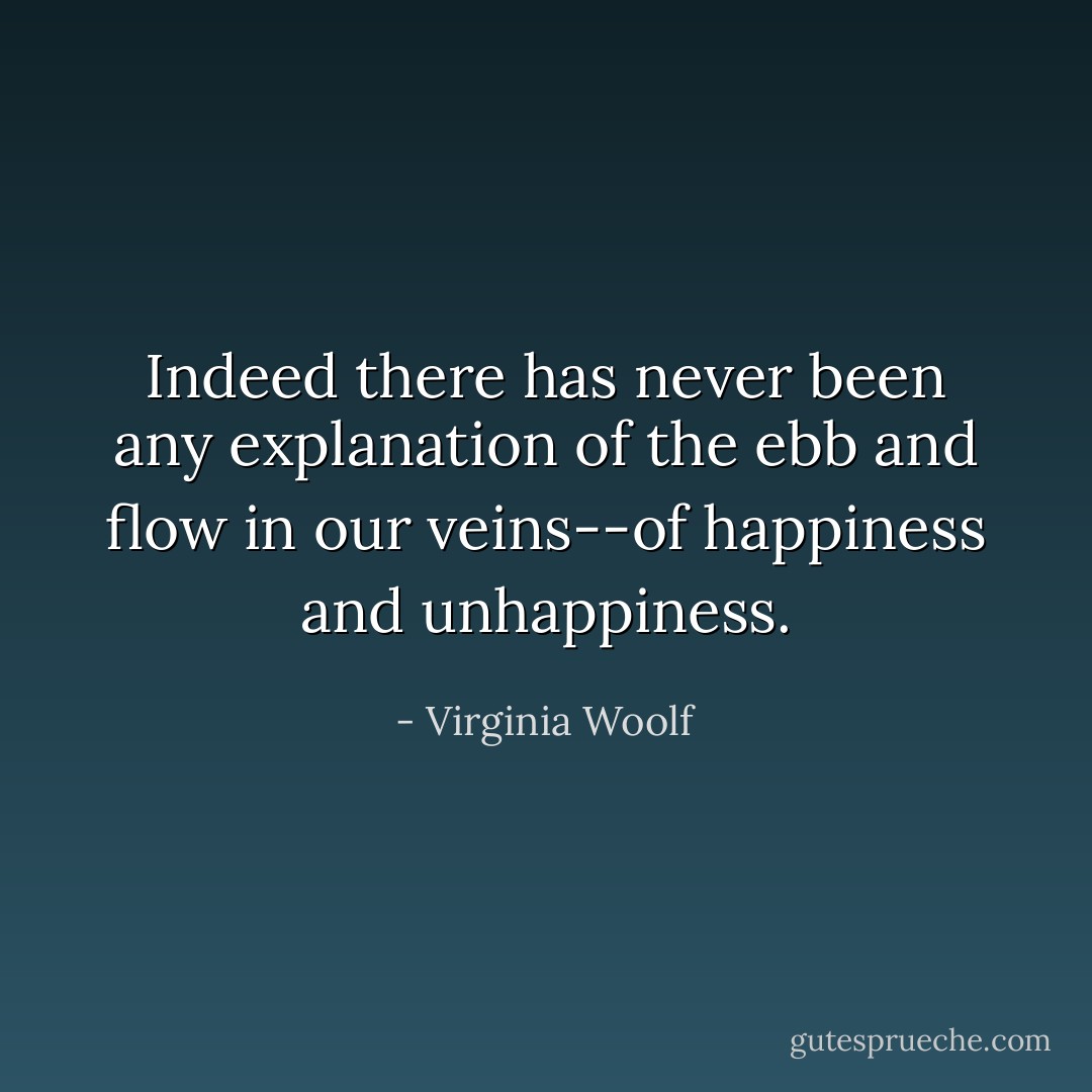 Indeed there has never been any explanation of the ebb and flow in our veins--of happiness and unhappiness. - Virginia Woolf