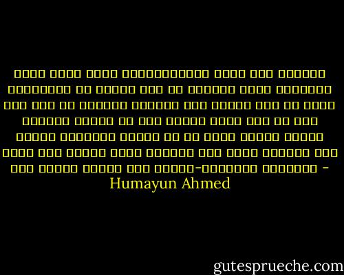হিমু কখনও জটিল পরিস্থিতিতে পড়ে না। ছোটখাট ঝামেলায় সে পড়ে। সেই সব ঝামেলা তাকে স্পর্শও করে না। সে অনেকটা হাসেঁর মত। ঝাড়া দিল গা থেকে ঝামেলা পানির মত ঝরে পড়ল।<br />আমার খুব শখ বড় রকমের ঝামলায় পড়লে সে কি করে। কাজেই হিমুর জন্য বড় ধরনের একটা সমস্যা আমি তৈরি করেছি। এবং খুব আগ্রহ নিয়ে তার কান্ড-কারখানা দেখেছি। - Humayun Ahmed