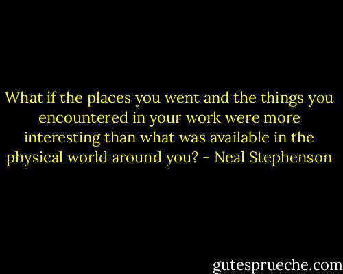 What if the places you went and the things you encountered in your work were more interesting than what was available in the physical world around you? - Neal Stephenson