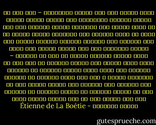 تخيل رجلاً رأى أهل مدينة البندقية – وهم قلة من الناس يعيشون أحراراً، حتى ليأبى أقلهم جاهاً أن يتوج ملكاً على جميعهم، ولدوا ونشأوا على ألا يعرف أي منهم مطمعاً إلا الإدلاء بأحسن النصح من أجل الحفاظ على الحرية والسهر عليها، تربوا منذ المهد وتشكلوا على ألا يمدوا أيدهم إلى سائر نِعم الأرض مجتمعة عوضاً عن ذرة من حريتهم – أقول تخيل رجلاً رأى هؤلاء القوم، ثم ذهب بعد أن غادرهم إلى أراض ينشر عليها سلطانه من لقبناه بمَلِكِ زمانه ، أرض يرى فيها أناساً لا يولدون إلا لخدمته ولا يعيشون إلا لدوام قوته، ترى هل يظن أن هؤلاء وأولئك من عجينة واحدة، أم الأرجح أنه سوف يعتقد أنه قد ترك مدينة آدمية ودخل حظيرة للدواب؟ - Étienne de La Boétie