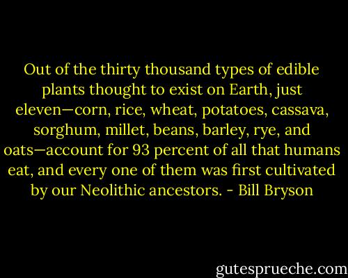 Out of the thirty thousand types of edible plants thought to exist on Earth, just eleven—corn, rice, wheat, potatoes, cassava, sorghum, millet, beans, barley, rye, and oats—account for 93 percent of all that humans eat, and every one of them was first cultivated by our Neolithic ancestors. - Bill Bryson