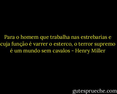 Para o homem que trabalha nas estrebarias e cuja função é varrer o esterco, o terror supremo é um mundo sem cavalos - Henry Miller