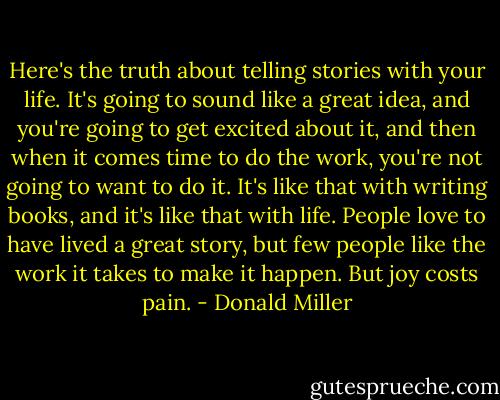 Here's the truth about telling stories with your life. It's going to sound like a great idea, and you're going to get excited about it, and then when it comes time to do the work, you're not going to want to do it. It's like that with writing books, and it's like that with life. People love to have lived a great story, but few people like the work it takes to make it happen. But joy costs pain. - Donald Miller