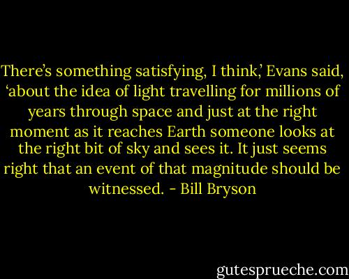 There’s something satisfying, I think,’ Evans said, ‘about the idea of light travelling for millions of years through space and just at the right moment as it reaches Earth someone looks at the right bit of sky and sees it. It just seems right that an event of that magnitude should be witnessed. - Bill Bryson