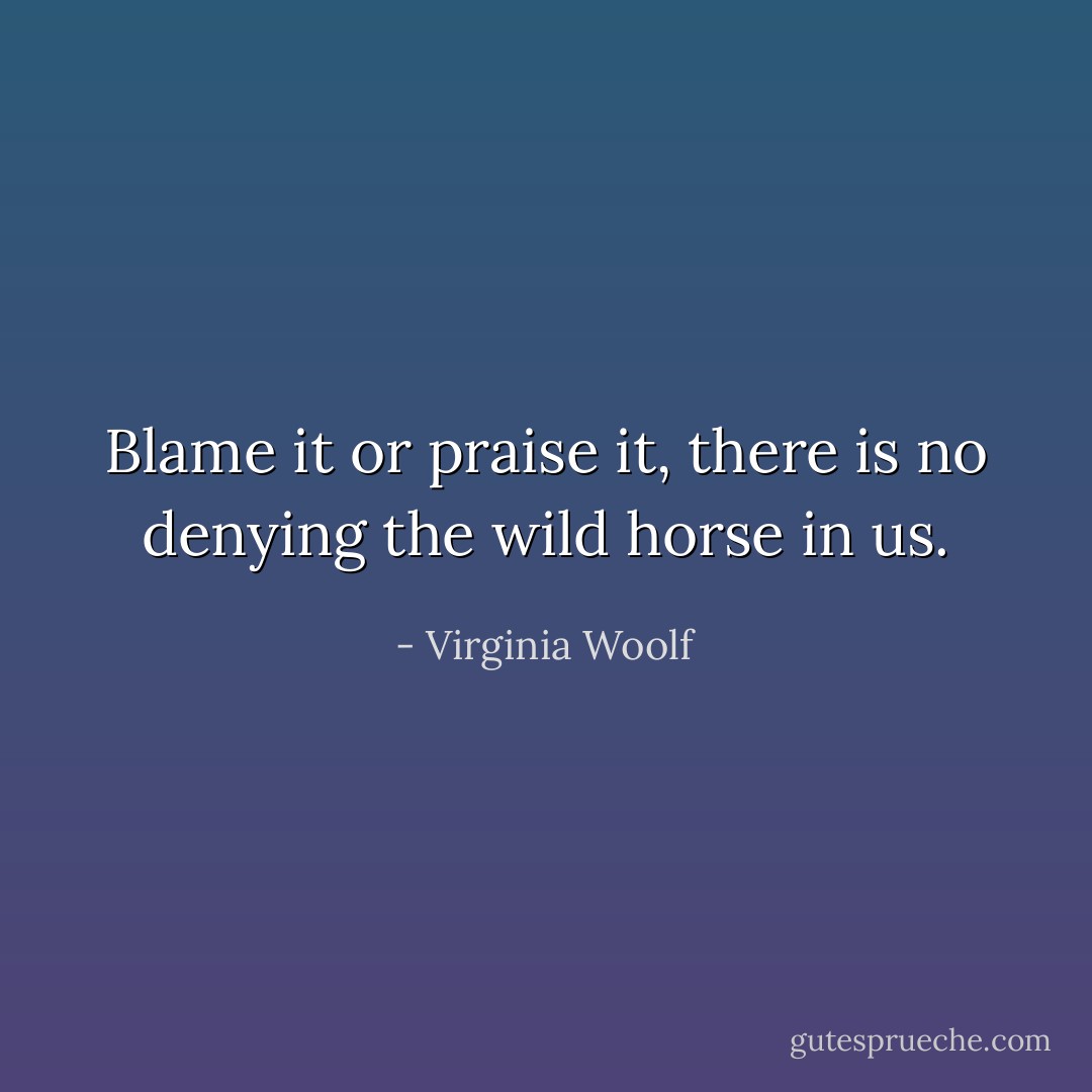 Blame it or praise it, there is no denying the wild horse in us. - Virginia Woolf