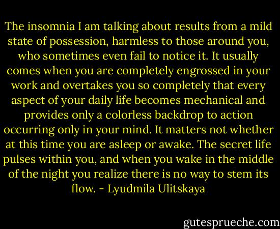 The insomnia I am talking about results from a mild state of possession, harmless to those around you, who sometimes even fail to notice it. It usually comes when you are completely engrossed in your work and overtakes you so completely that every aspect of your daily life becomes mechanical and provides only a colorless backdrop to action occurring only in your mind. It matters not whether at this time you are asleep or awake. The secret life pulses within you, and when you wake in the middle of the night you realize there is no way to stem its flow. - Lyudmila Ulitskaya