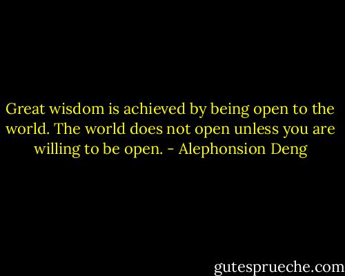 Great wisdom is achieved by being open to the world. The world does not open unless you are willing to be open. - Alephonsion Deng