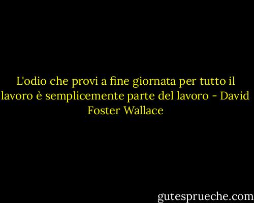 L'odio che provi a fine giornata per tutto il lavoro è semplicemente parte del lavoro - David Foster Wallace