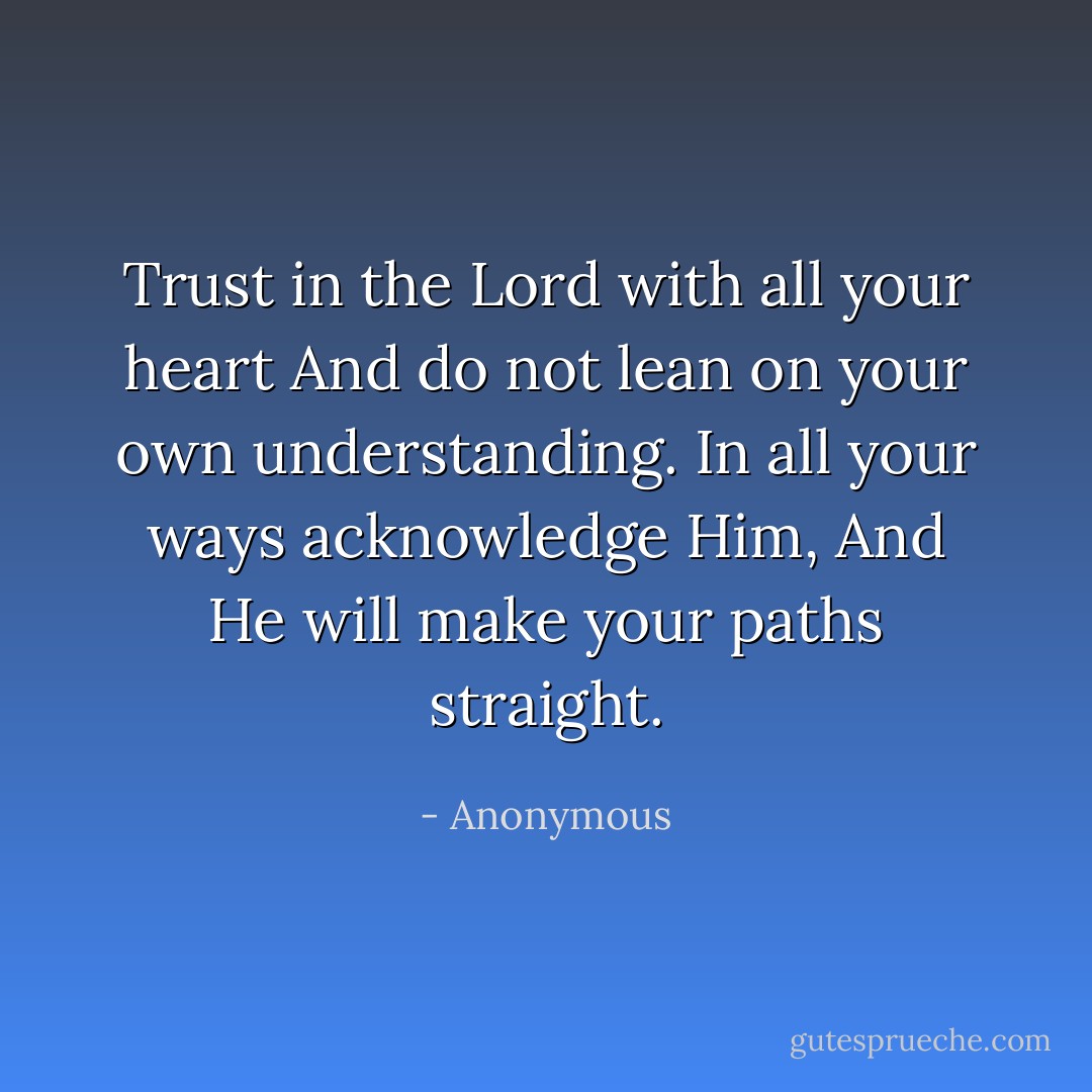 Trust in the Lord with all your heart<br />And ﻿do not lean on your own understanding.<br />In all your ways ﻿acknowledge Him,<br />And He will ﻿make your paths straight. - Anonymous