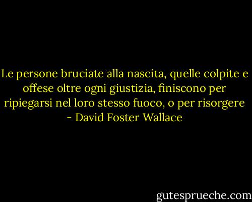 Le persone bruciate alla nascita, quelle colpite e offese oltre ogni giustizia, finiscono per ripiegarsi nel loro stesso fuoco, o per risorgere - David Foster Wallace