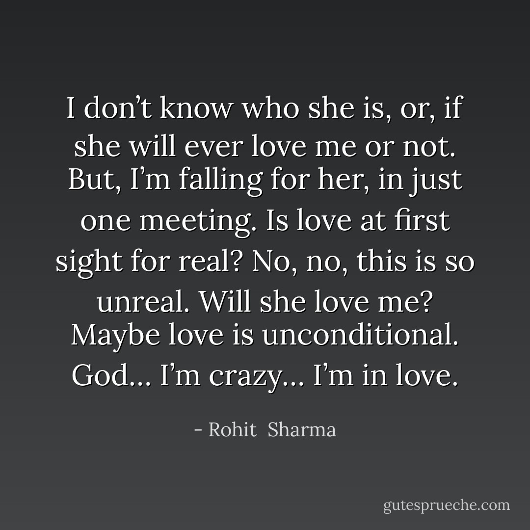 I don’t know who she is, or, if she will ever love me or not. But, I’m falling for her, in just one meeting. Is love at first sight for real? No, no, this is so unreal. Will she love me? Maybe love is unconditional. God… I’m crazy… I’m in love. - Rohit  Sharma