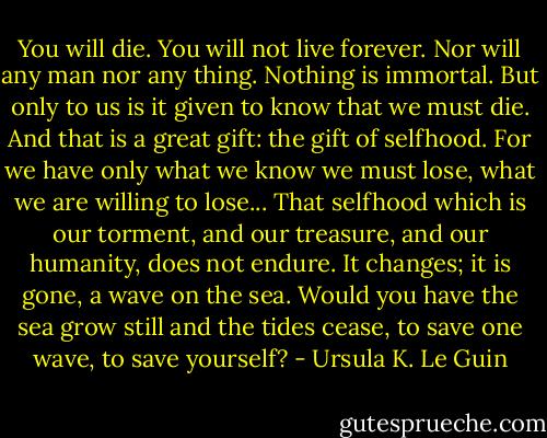 You will die. You will not live forever. Nor will any man nor any thing. Nothing is immortal. But only to us is it given to know that we must die. And that is a great gift: the gift of selfhood. For we have only what we know we must lose, what we are willing to lose... That selfhood which is our torment, and our treasure, and our humanity, does not endure. It changes; it is gone, a wave on the sea. Would you have the sea grow still and the tides cease, to save one wave, to save yourself? - Ursula K. Le Guin