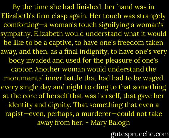 By the time she had finished, her hand was in Elizabeth's firm clasp again. Her touch was strangely comforting—a woman's touch signifying a woman's sympathy. Elizabeth would understand what it would be like to be a captive, to have one's freedom taken away, and then, as a final indignity, to have one's very body invaded and used for the pleasure of one's captor. Another woman would understand the monumental inner battle that had<br />had to be waged every single day and night to cling to that something at the core of herself that was herself, that gave her identity and dignity. That something that even a rapist—even, perhaps, a murderer—could not take away from her. - Mary Balogh