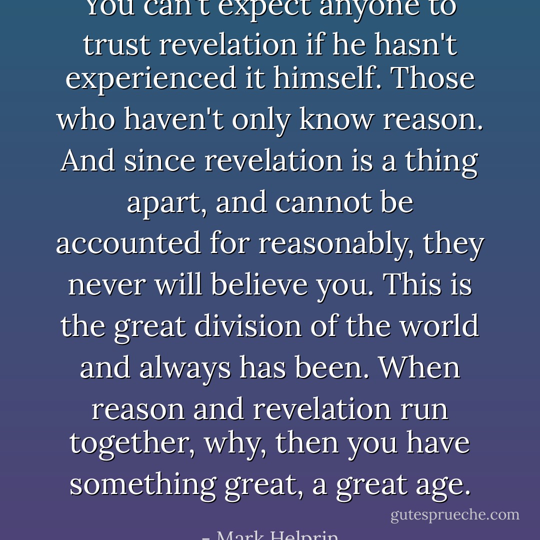 You can't expect anyone to trust revelation if he hasn't experienced it himself. Those who haven't only know reason. And since revelation is a thing apart, and cannot be accounted for reasonably, they never will believe you. This is the great division of the world and always has been. When reason and revelation run together, why, then you have something great, a great age. - Mark Helprin