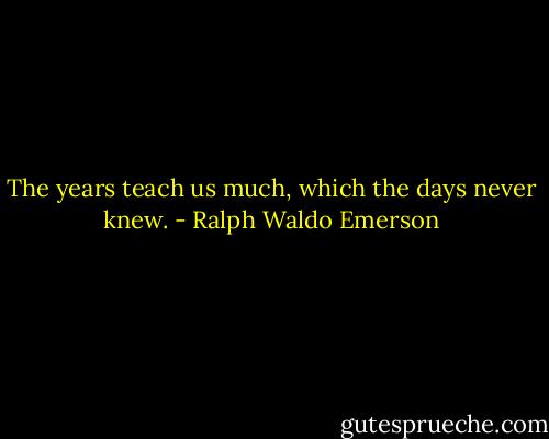 The years teach us much, which the days never knew. - Ralph Waldo Emerson