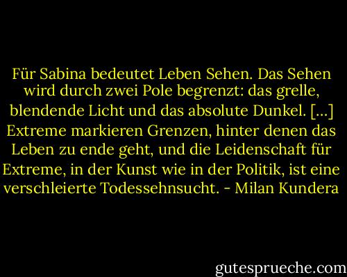 Für Sabina bedeutet Leben Sehen. Das Sehen wird durch zwei Pole begrenzt: das grelle, blendende Licht und das absolute Dunkel. […] Extreme markieren Grenzen, hinter denen das Leben zu ende geht, und die Leidenschaft für Extreme, in der Kunst wie in der Politik, ist eine verschleierte Todessehnsucht. - Milan Kundera